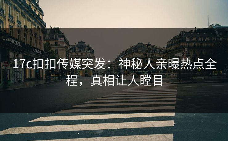17c扣扣传媒突发：神秘人亲曝热点全程，真相让人瞠目