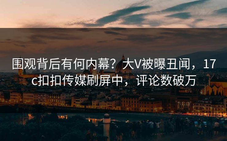 围观背后有何内幕？大V被曝丑闻，17c扣扣传媒刷屏中，评论数破万
