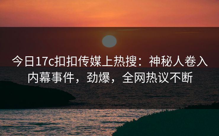 今日17c扣扣传媒上热搜：神秘人卷入内幕事件，劲爆，全网热议不断