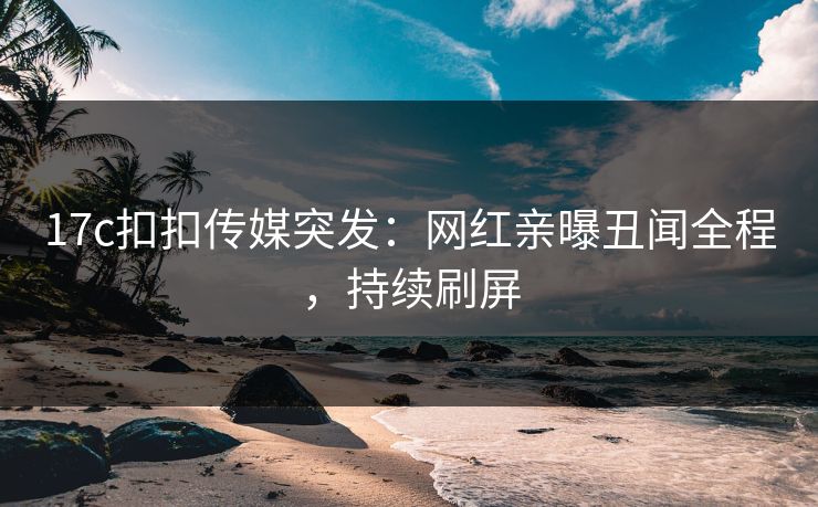 17c扣扣传媒突发：网红亲曝丑闻全程，持续刷屏