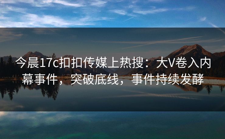 今晨17c扣扣传媒上热搜：大V卷入内幕事件，突破底线，事件持续发酵