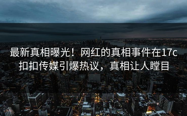 最新真相曝光！网红的真相事件在17c扣扣传媒引爆热议，真相让人瞠目