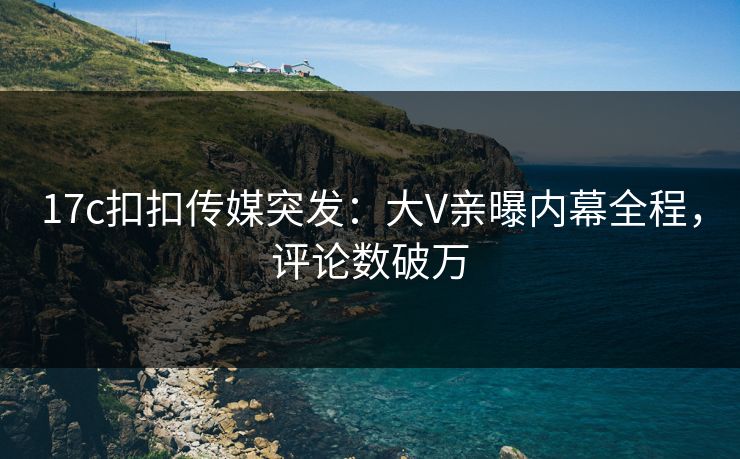 17c扣扣传媒突发：大V亲曝内幕全程，评论数破万