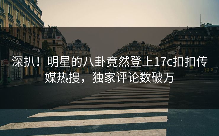 深扒！明星的八卦竟然登上17c扣扣传媒热搜，独家评论数破万
