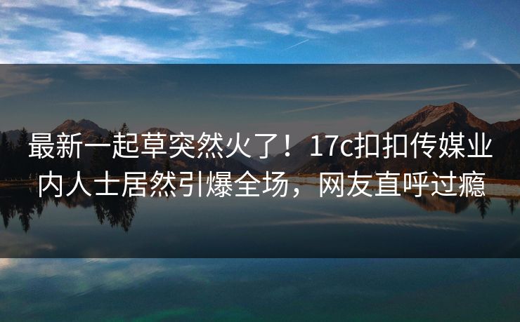 最新一起草突然火了！17c扣扣传媒业内人士居然引爆全场，网友直呼过瘾