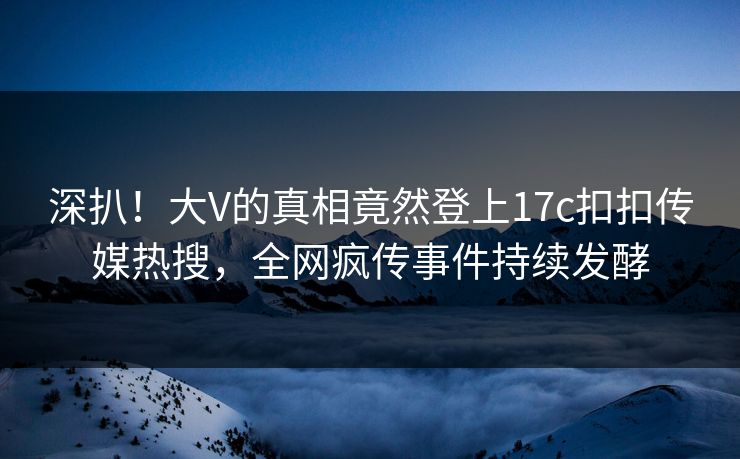 深扒！大V的真相竟然登上17c扣扣传媒热搜，全网疯传事件持续发酵