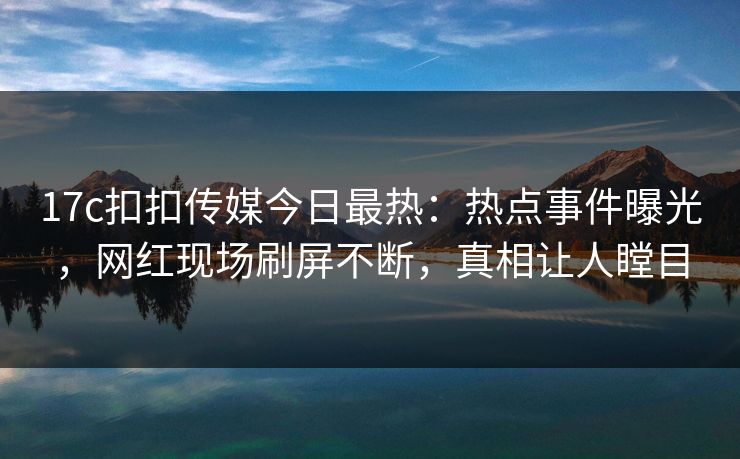 17c扣扣传媒今日最热：热点事件曝光，网红现场刷屏不断，真相让人瞠目