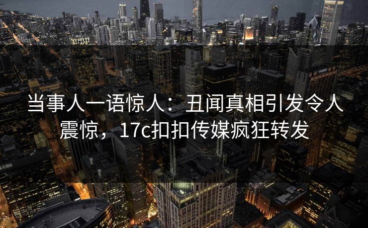 当事人一语惊人：丑闻真相引发令人震惊，17c扣扣传媒疯狂转发