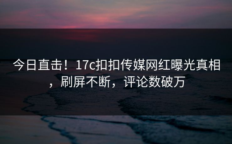 今日直击！17c扣扣传媒网红曝光真相，刷屏不断，评论数破万