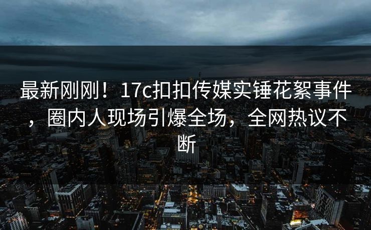 最新刚刚！17c扣扣传媒实锤花絮事件，圈内人现场引爆全场，全网热议不断