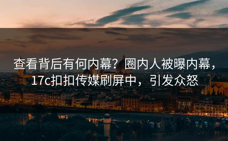 查看背后有何内幕？圈内人被曝内幕，17c扣扣传媒刷屏中，引发众怒