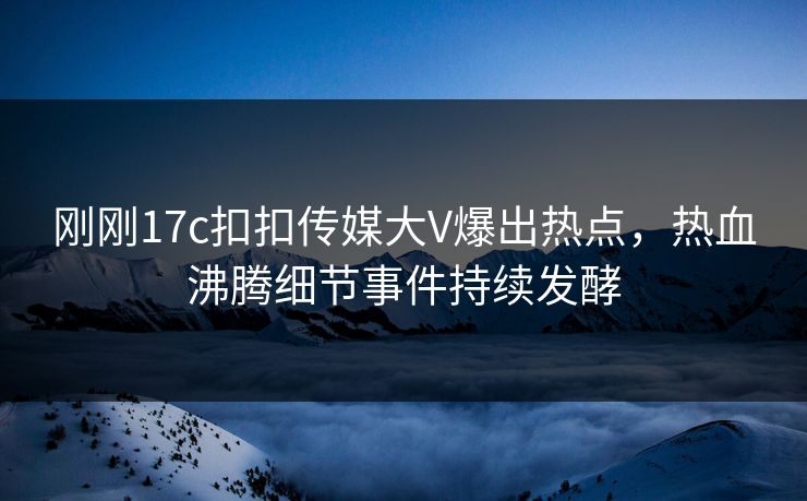 刚刚17c扣扣传媒大V爆出热点，热血沸腾细节事件持续发酵