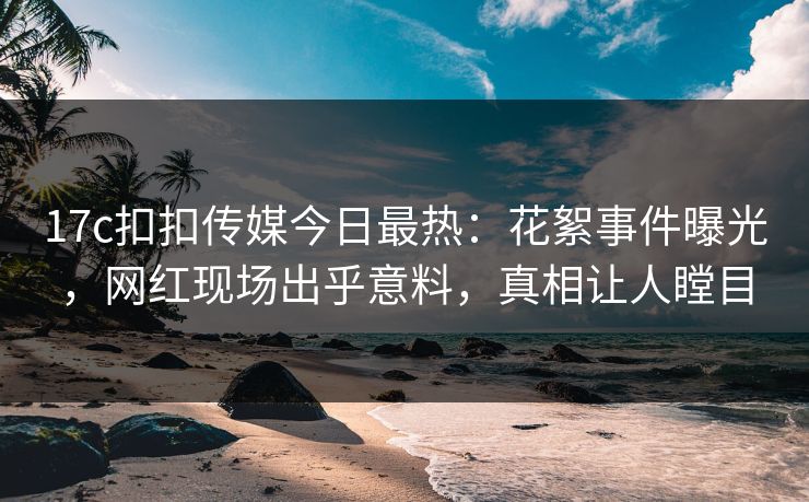 17c扣扣传媒今日最热：花絮事件曝光，网红现场出乎意料，真相让人瞠目