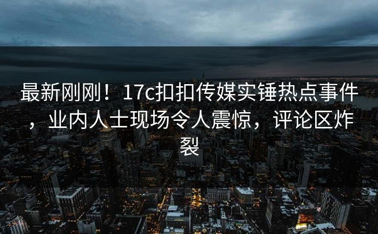 最新刚刚！17c扣扣传媒实锤热点事件，业内人士现场令人震惊，评论区炸裂