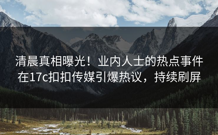 清晨真相曝光！业内人士的热点事件在17c扣扣传媒引爆热议，持续刷屏
