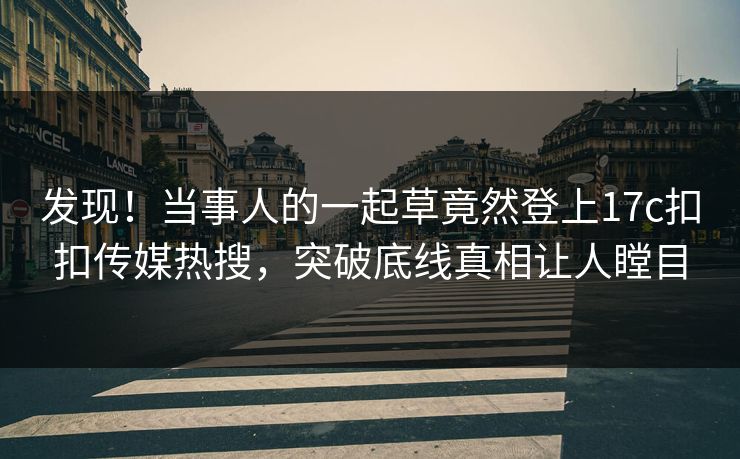 发现！当事人的一起草竟然登上17c扣扣传媒热搜，突破底线真相让人瞠目