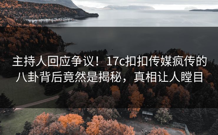 主持人回应争议！17c扣扣传媒疯传的八卦背后竟然是揭秘，真相让人瞠目