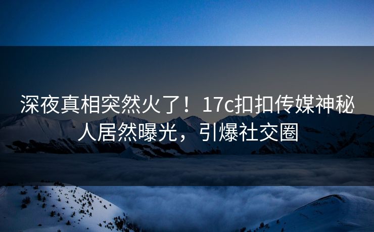 深夜真相突然火了！17c扣扣传媒神秘人居然曝光，引爆社交圈