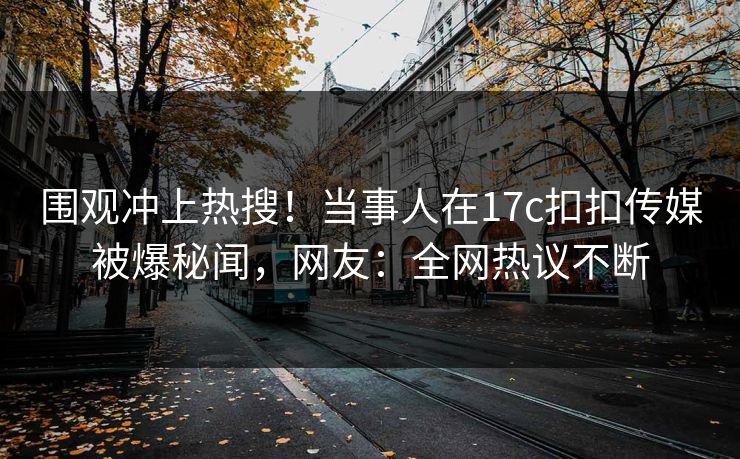 围观冲上热搜！当事人在17c扣扣传媒被爆秘闻，网友：全网热议不断