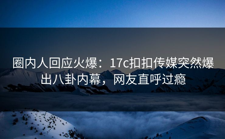 圈内人回应火爆：17c扣扣传媒突然爆出八卦内幕，网友直呼过瘾
