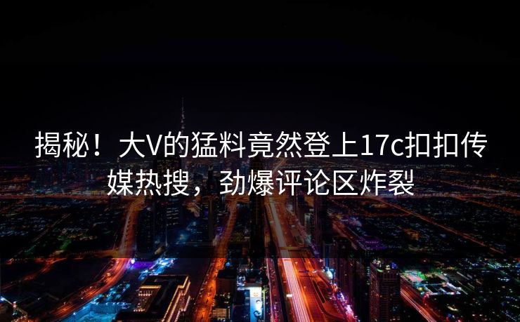揭秘！大V的猛料竟然登上17c扣扣传媒热搜，劲爆评论区炸裂