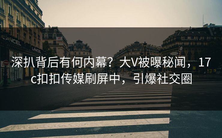 深扒背后有何内幕？大V被曝秘闻，17c扣扣传媒刷屏中，引爆社交圈