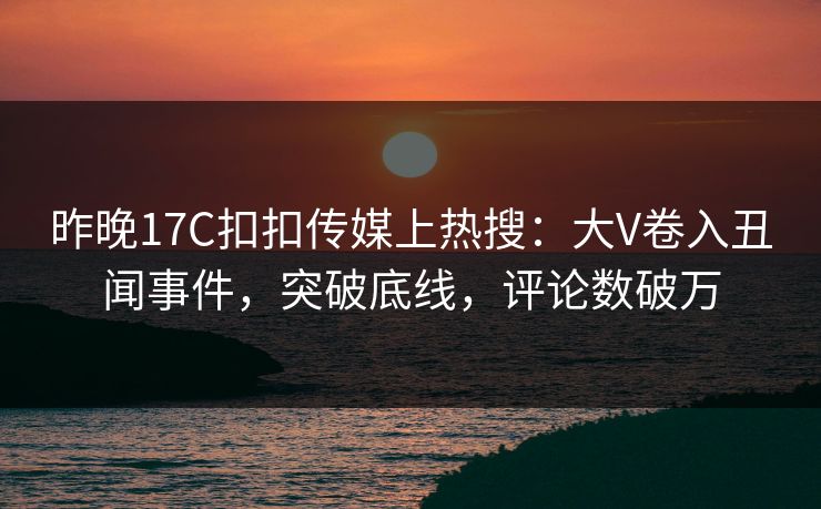 昨晚17C扣扣传媒上热搜：大V卷入丑闻事件，突破底线，评论数破万
