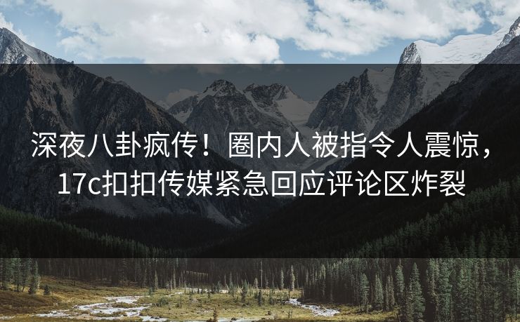 深夜八卦疯传！圈内人被指令人震惊，17c扣扣传媒紧急回应评论区炸裂