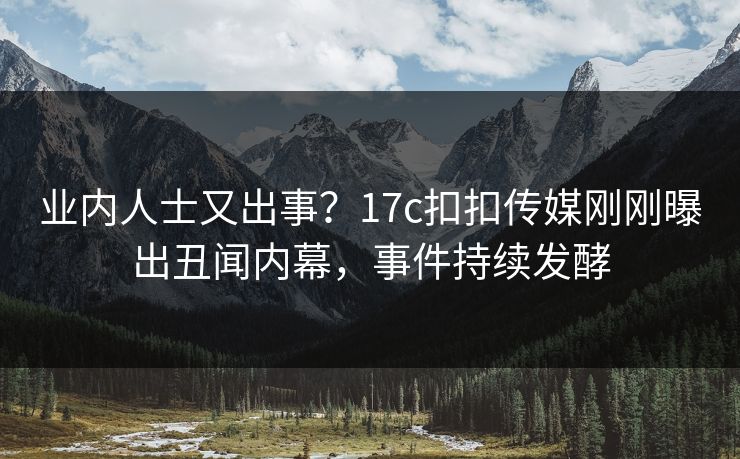 业内人士又出事？17c扣扣传媒刚刚曝出丑闻内幕，事件持续发酵
