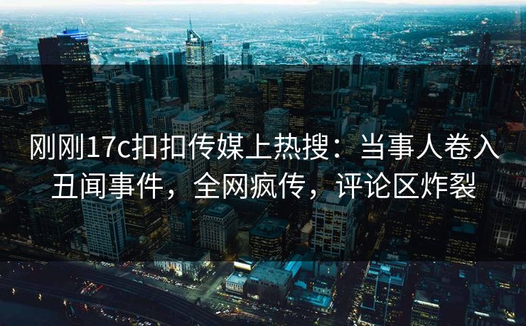 刚刚17c扣扣传媒上热搜：当事人卷入丑闻事件，全网疯传，评论区炸裂