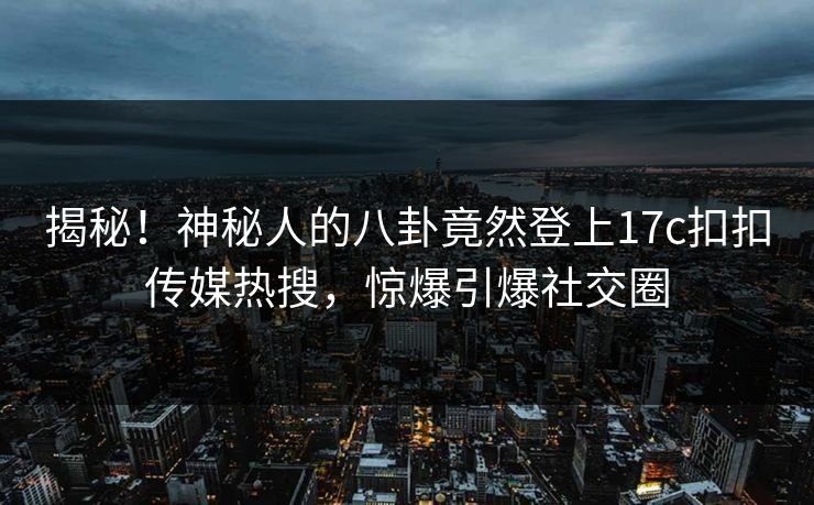 揭秘！神秘人的八卦竟然登上17c扣扣传媒热搜，惊爆引爆社交圈