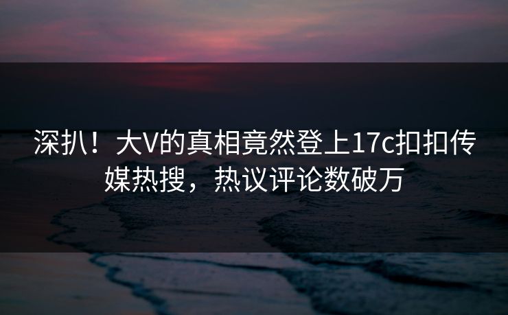 深扒！大V的真相竟然登上17c扣扣传媒热搜，热议评论数破万