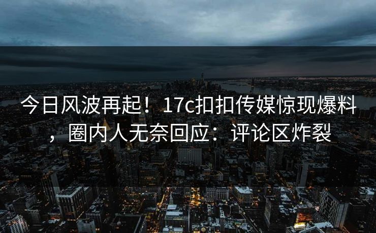 今日风波再起！17c扣扣传媒惊现爆料，圈内人无奈回应：评论区炸裂