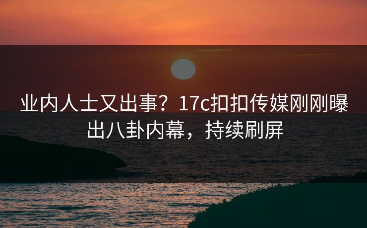 业内人士又出事？17c扣扣传媒刚刚曝出八卦内幕，持续刷屏
