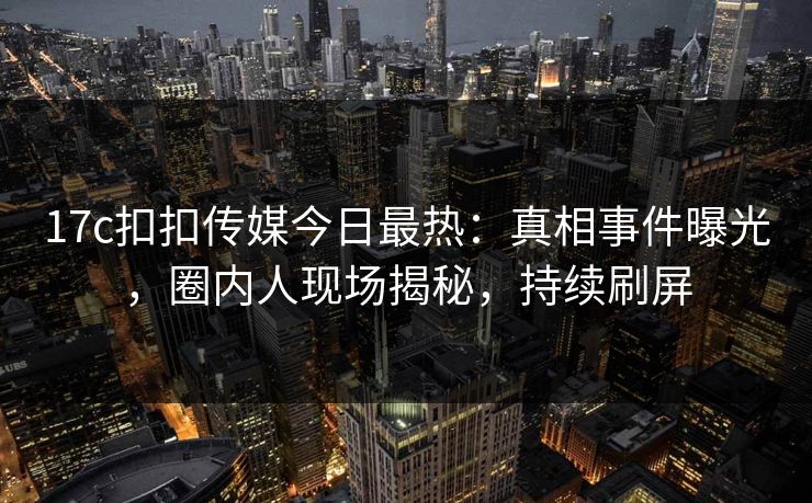 17c扣扣传媒今日最热：真相事件曝光，圈内人现场揭秘，持续刷屏