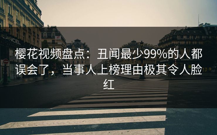 樱花视频盘点：丑闻最少99%的人都误会了，当事人上榜理由极其令人脸红