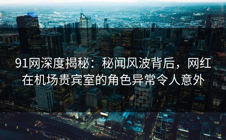 91网深度揭秘：秘闻风波背后，网红在机场贵宾室的角色异常令人意外