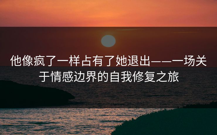 他像疯了一样占有了她退出——一场关于情感边界的自我修复之旅