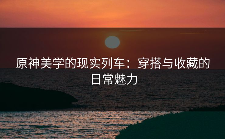 原神美学的现实列车：穿搭与收藏的日常魅力