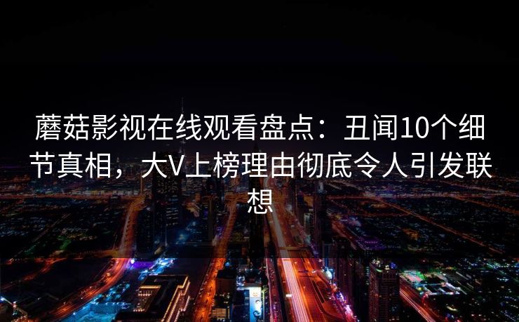 蘑菇影视在线观看盘点:丑闻10个细节真相,大V上榜理由彻底令人引发联想