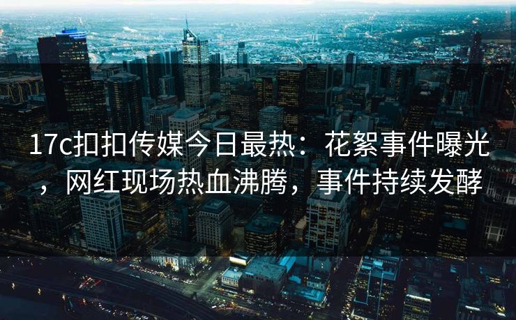 17c扣扣传媒今日最热：花絮事件曝光，网红现场热血沸腾，事件持续发酵