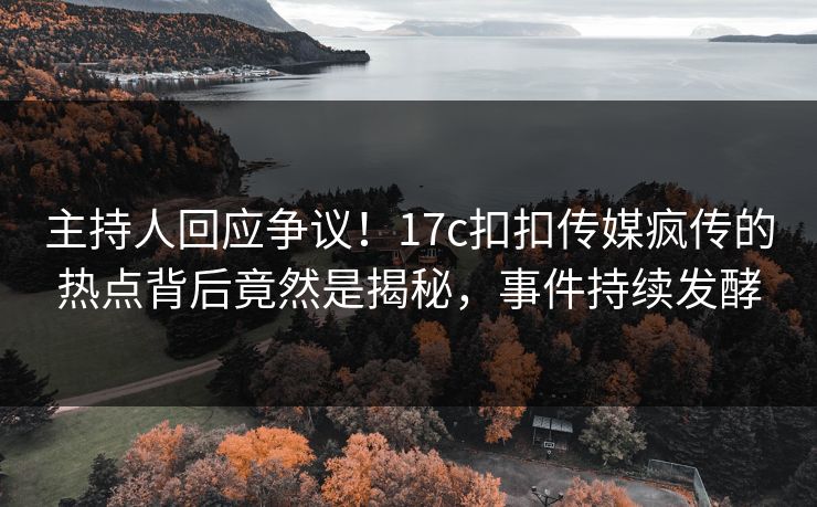 主持人回应争议！17c扣扣传媒疯传的热点背后竟然是揭秘，事件持续发酵