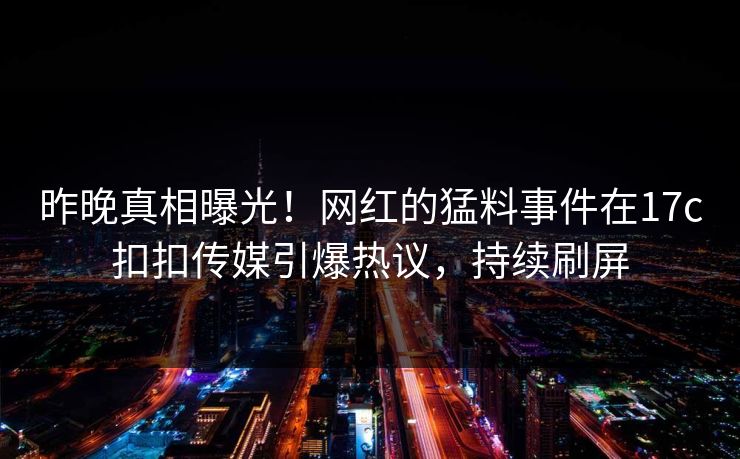 昨晚真相曝光！网红的猛料事件在17c扣扣传媒引爆热议，持续刷屏
