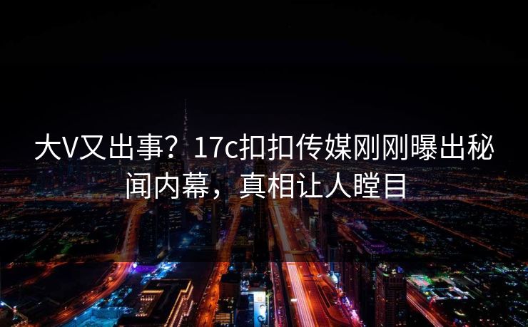 大V又出事？17c扣扣传媒刚刚曝出秘闻内幕，真相让人瞠目