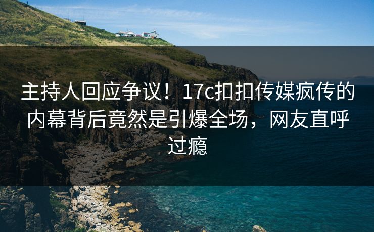 主持人回应争议！17c扣扣传媒疯传的内幕背后竟然是引爆全场，网友直呼过瘾