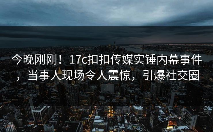 今晚刚刚！17c扣扣传媒实锤内幕事件，当事人现场令人震惊，引爆社交圈