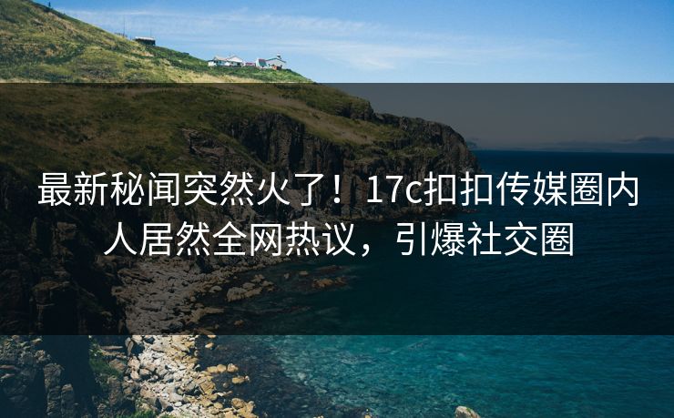 最新秘闻突然火了！17c扣扣传媒圈内人居然全网热议，引爆社交圈