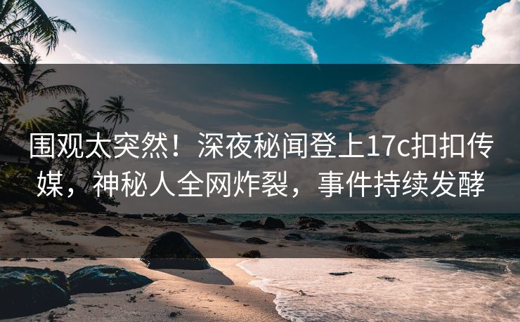 围观太突然！深夜秘闻登上17c扣扣传媒，神秘人全网炸裂，事件持续发酵