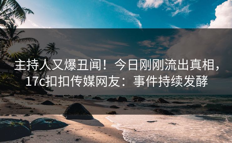 主持人又爆丑闻！今日刚刚流出真相，17c扣扣传媒网友：事件持续发酵