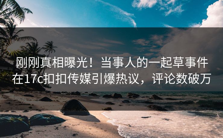 刚刚真相曝光！当事人的一起草事件在17c扣扣传媒引爆热议，评论数破万